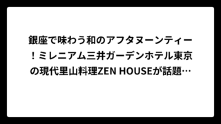 銀座で味わう和のアフタヌーンティー！ミレニアム三井ガーデンホテル東京の現代里山料理ZEN HOUSEが話題沸騰中