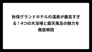 秋保グランドホテルの温泉が最高すぎる！4つの大浴場と露天風呂の魅力を徹底解説