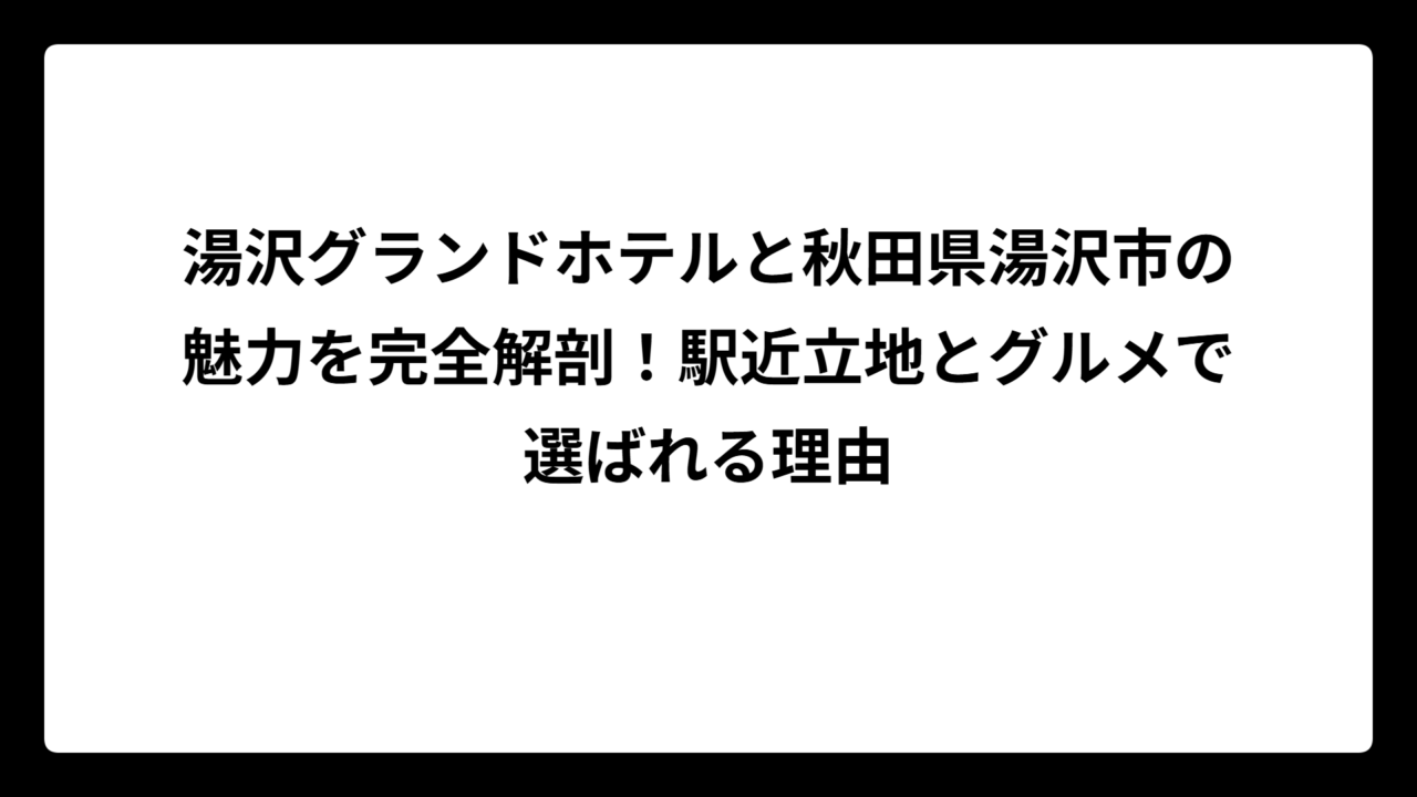 湯沢グランドホテルと秋田県湯沢市の魅力を完全解剖！駅近立地とグルメで選ばれる理由