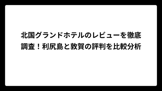 北国グランドホテルのレビューを徹底調査！利尻島と敦賀の評判を比較分析