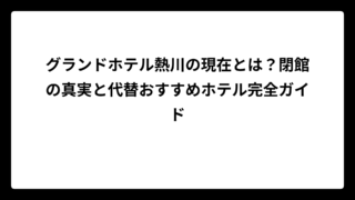 グランドホテル熱川の現在とは？閉館の真実と代替おすすめホテル完全ガイド
