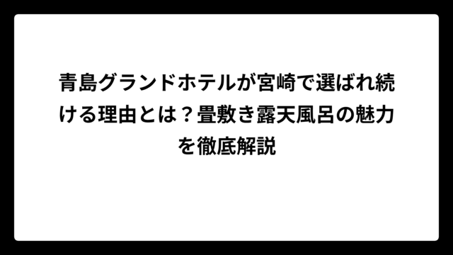 青島グランドホテルが宮崎で選ばれ続ける理由とは？畳敷き露天風呂の魅力を徹底解説