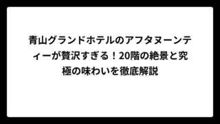 青山グランドホテルのアフタヌーンティーが贅沢すぎる！20階の絶景と究極の味わいを徹底解説