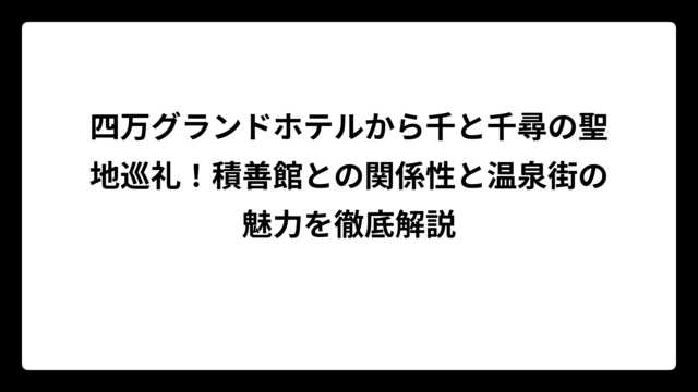 四万グランドホテルから千と千尋の聖地巡礼！積善館との関係性と温泉街の魅力を徹底解説