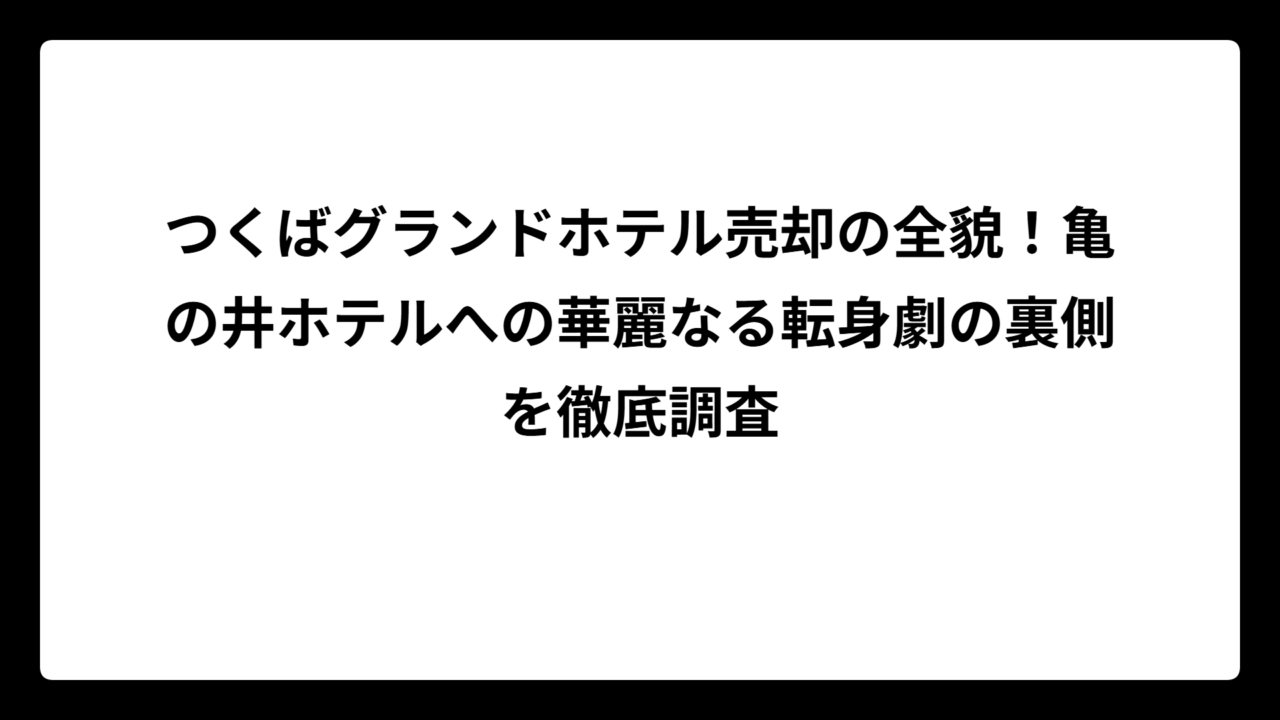 つくばグランドホテル売却の全貌！亀の井ホテルへの華麗なる転身劇の裏側を徹底調査