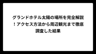 グランドホテル太陽の場所を完全解説！アクセス方法から周辺観光まで徹底調査した結果