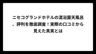 ニセコグランドホテルの混浴露天風呂、評判を徹底調査！実際の口コミから見えた真実とは