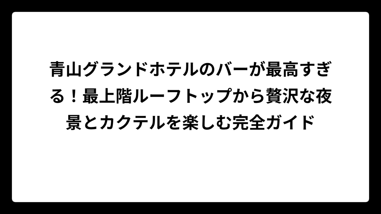 青山グランドホテルのバーが最高すぎる！最上階ルーフトップから贅沢な夜景とカクテルを楽しむ完全ガイド