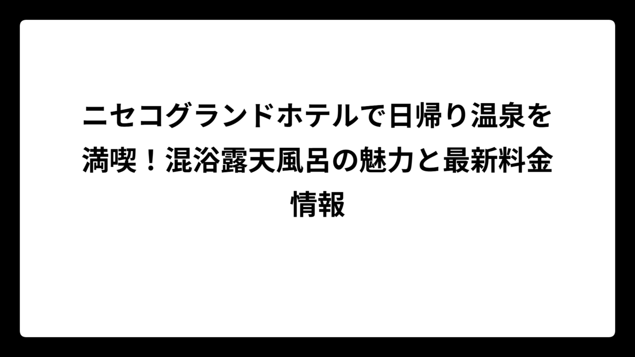 ニセコグランドホテルで日帰り温泉を満喫！混浴露天風呂の魅力と最新料金情報