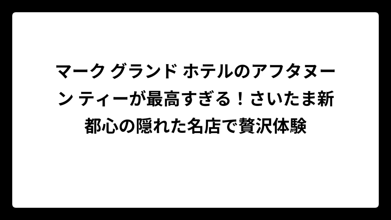 マーク グランド ホテルのアフタヌーン ティーが最高すぎる！さいたま新都心の隠れた名店で贅沢体験