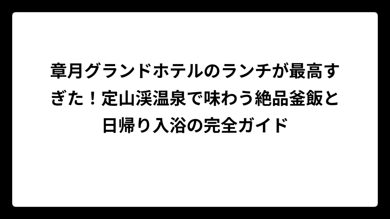 章月グランドホテルのランチが最高すぎた！定山渓温泉で味わう絶品釜飯と日帰り入浴の完全ガイド
