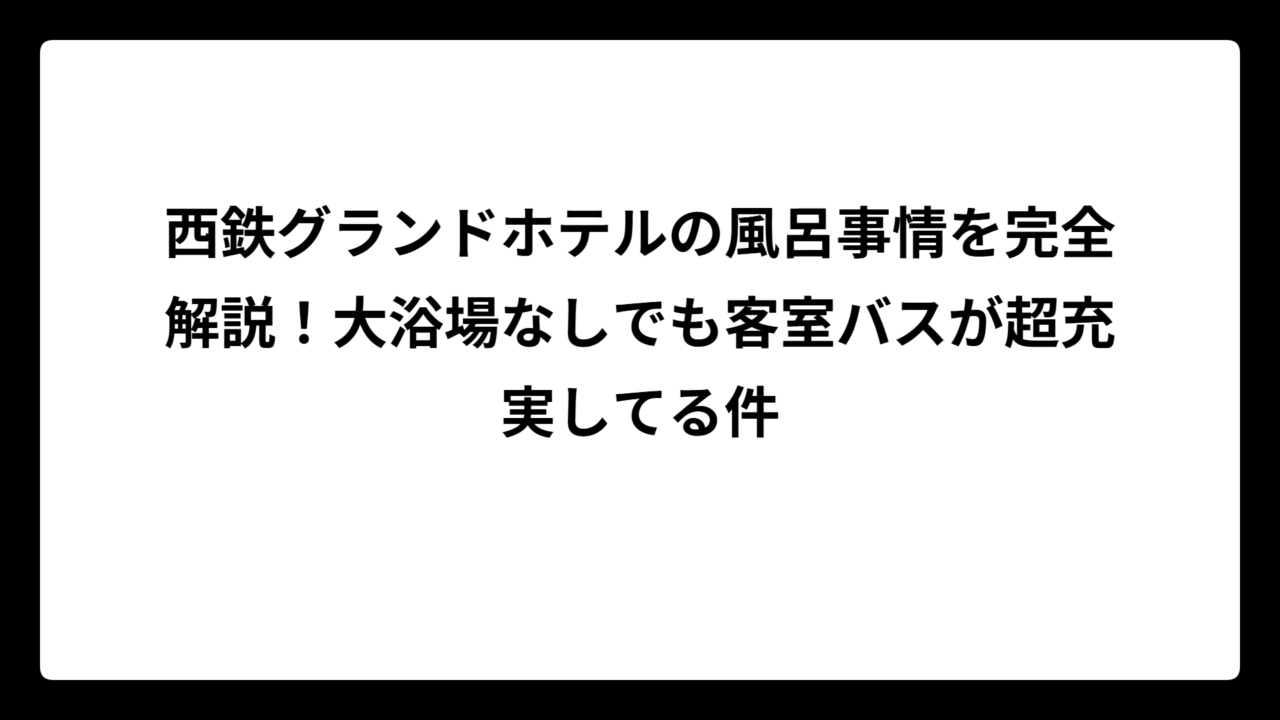 西鉄グランドホテルの風呂事情を完全解説！大浴場なしでも客室バスが超充実してる件