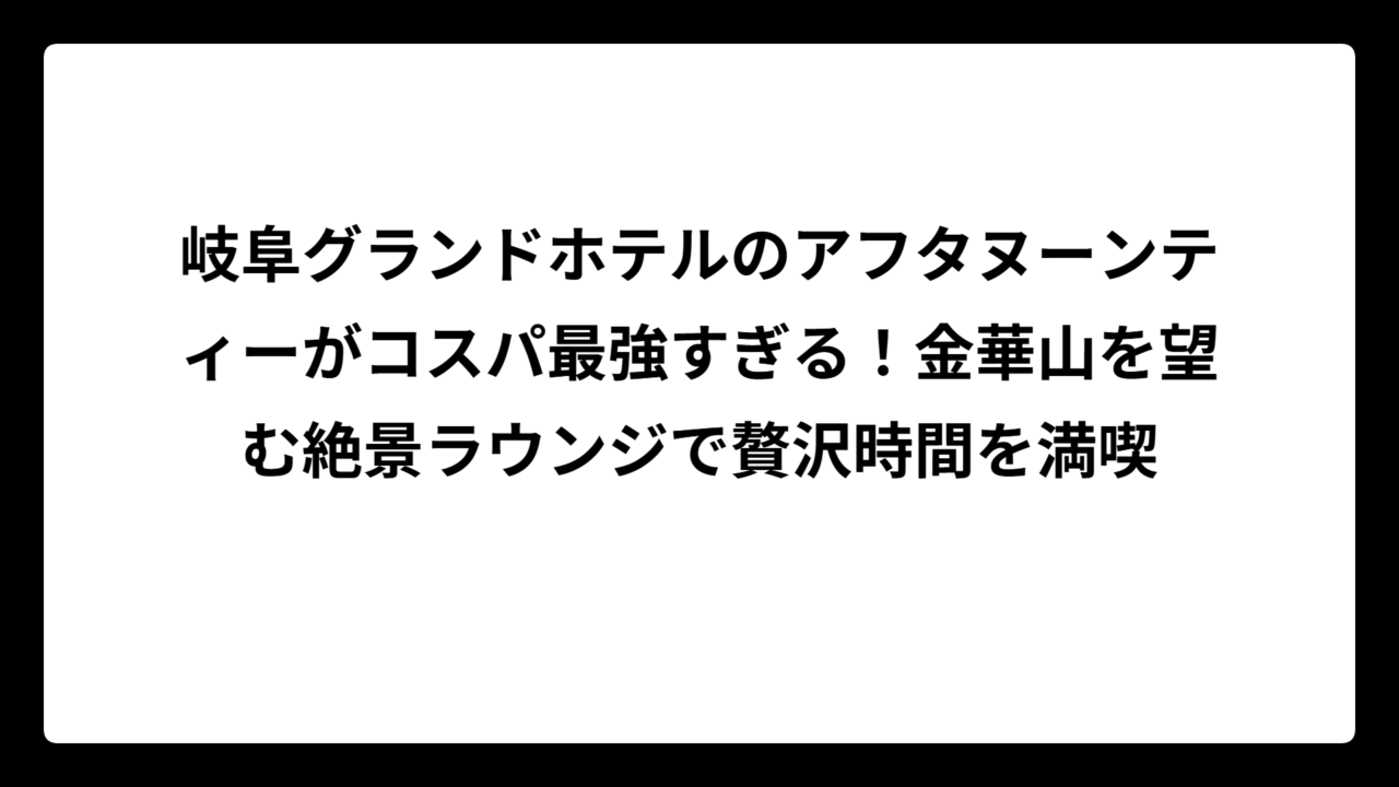 岐阜グランドホテルのアフタヌーンティーがコスパ最強すぎる！金華山を望む絶景ラウンジで贅沢時間を満喫