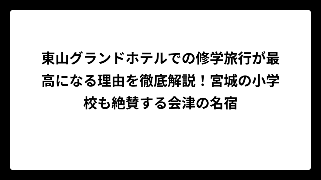 東山グランドホテルでの修学旅行が最高になる理由を徹底解説！宮城の小学校も絶賛する会津の名宿