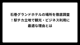 石巻グランドホテルの場所を徹底調査！駅チカ立地で観光・ビジネス利用に最適な理由とは