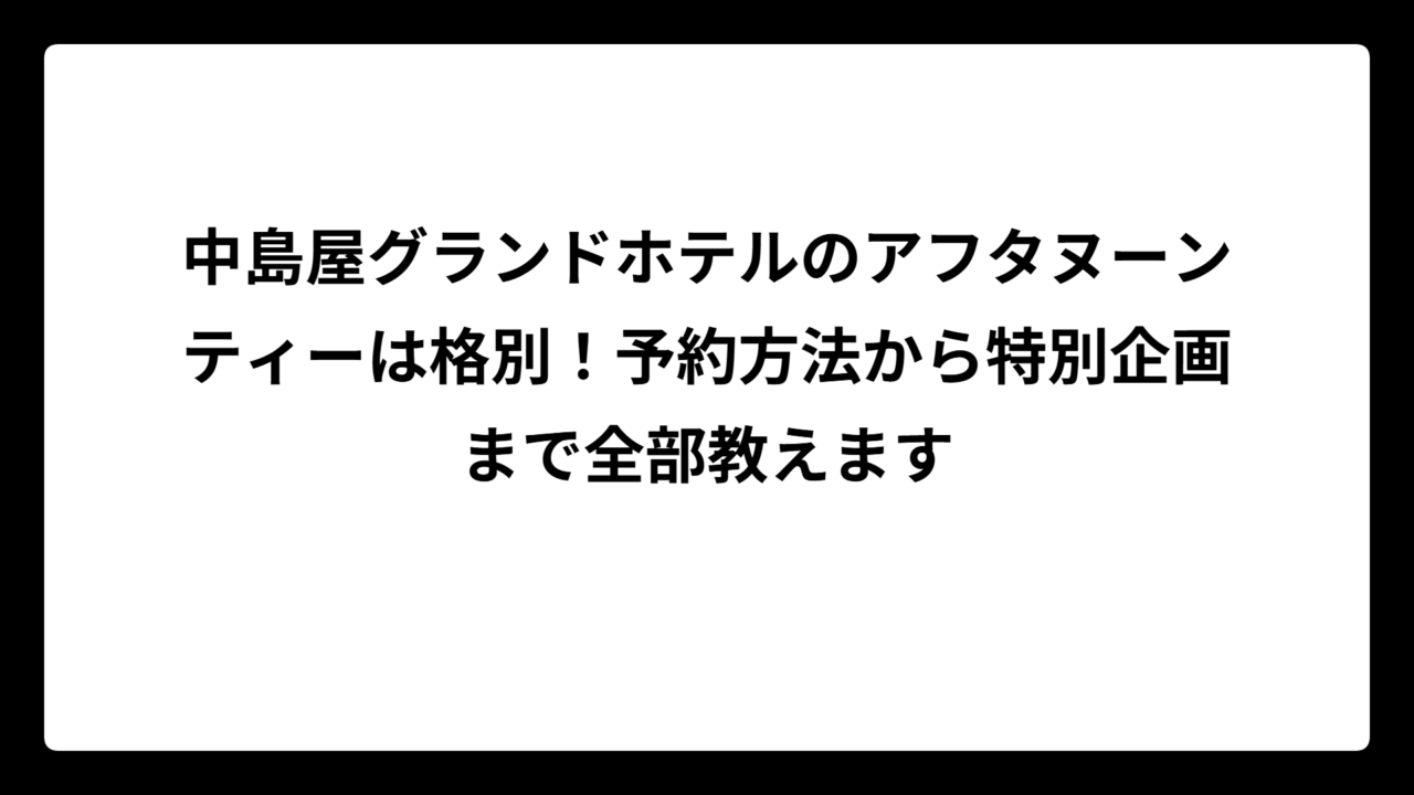 中島屋グランドホテルのアフタヌーンティーは格別！予約方法から特別企画まで全部教えます