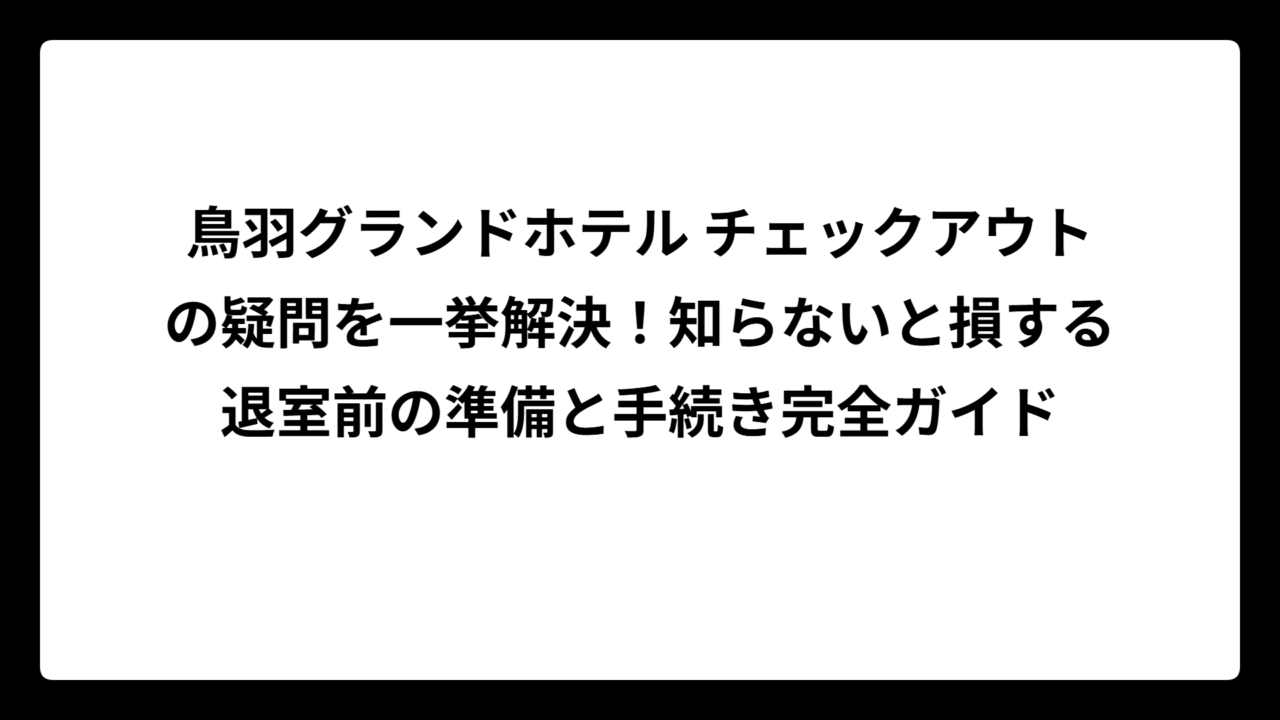 鳥羽グランドホテル チェックアウトの疑問を一挙解決！知らないと損する退室前の準備と手続き完全ガイド