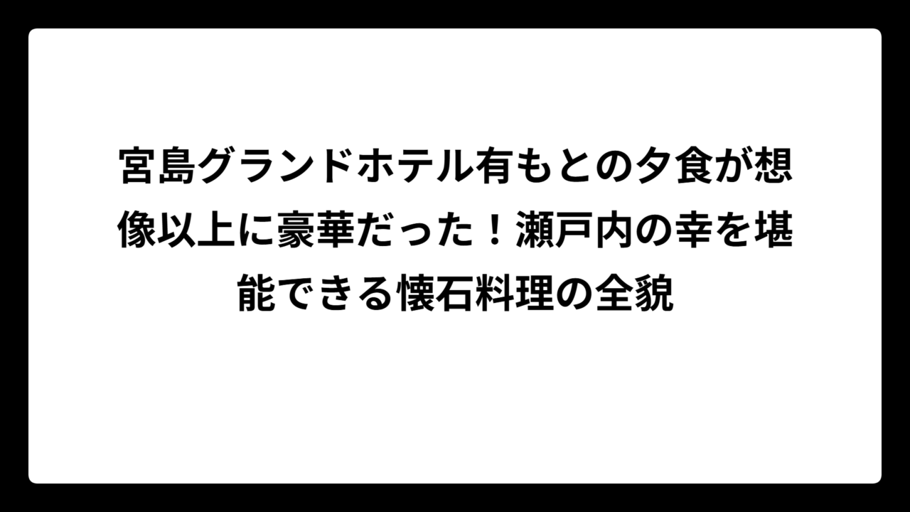 宮島グランドホテル有もとの夕食が想像以上に豪華だった！瀬戸内の幸を堪能できる懐石料理の全貌