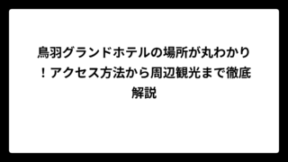 鳥羽グランドホテルの場所が丸わかり！アクセス方法から周辺観光まで徹底解説