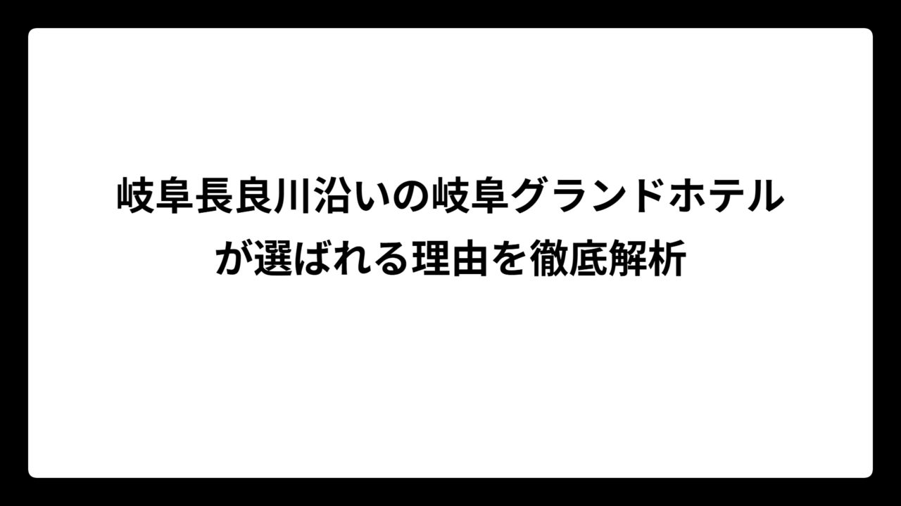 岐阜長良川沿いの岐阜グランドホテルが選ばれる理由を徹底解析