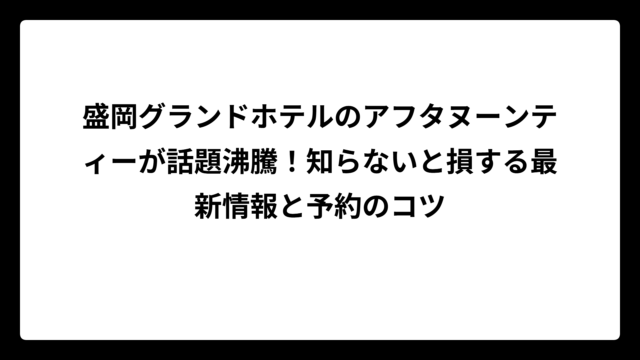 盛岡グランドホテルのアフタヌーンティーが話題沸騰！知らないと損する最新情報と予約のコツ
