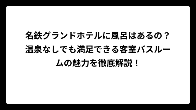 名鉄グランドホテルに風呂はあるの？温泉なしでも満足できる客室バスルームの魅力を徹底解説！