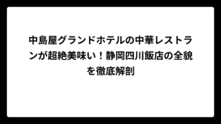 中島屋グランドホテルの中華レストランが超絶美味い！静岡四川飯店の全貌を徹底解剖