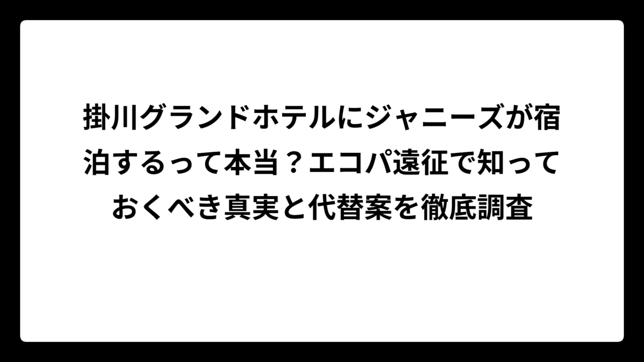 掛川グランドホテルにジャニーズが宿泊するって本当？エコパ遠征で知っておくべき真実と代替案を徹底調査