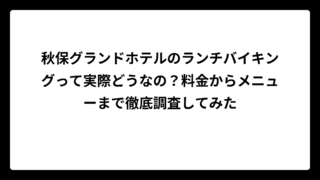 秋保グランドホテルのランチバイキングって実際どうなの？料金からメニューまで徹底調査してみた