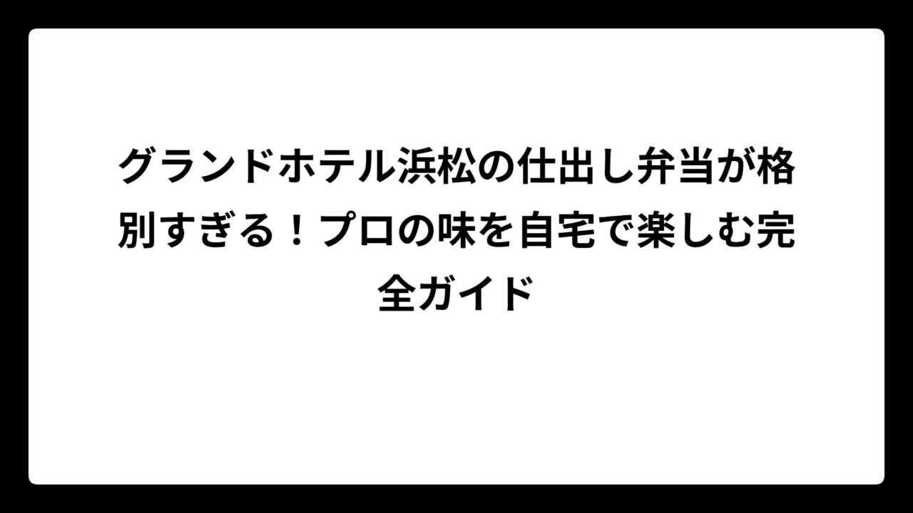 グランドホテル浜松の仕出し弁当が格別すぎる！プロの味を自宅で楽しむ完全ガイド