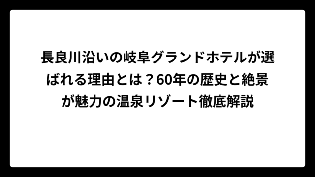 長良川沿いの岐阜グランドホテルが選ばれる理由とは？60年の歴史と絶景が魅力の温泉リゾート徹底解説