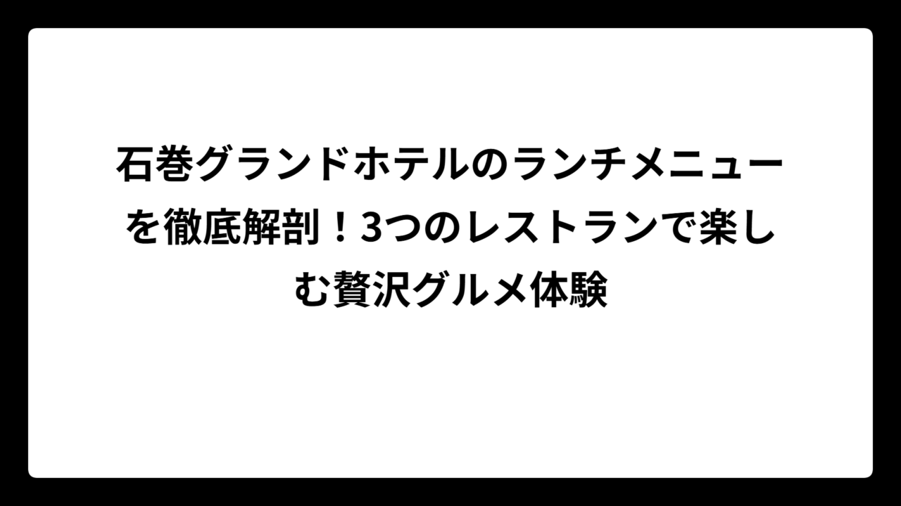石巻グランドホテルのランチメニューを徹底解剖！3つのレストランで楽しむ贅沢グルメ体験