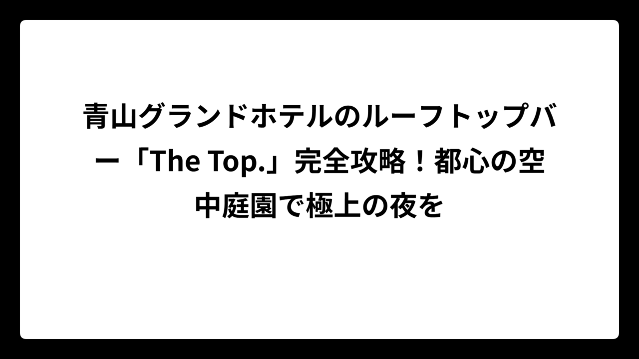 青山グランドホテルのルーフトップバー「The Top.」完全攻略！都心の空中庭園で極上の夜を