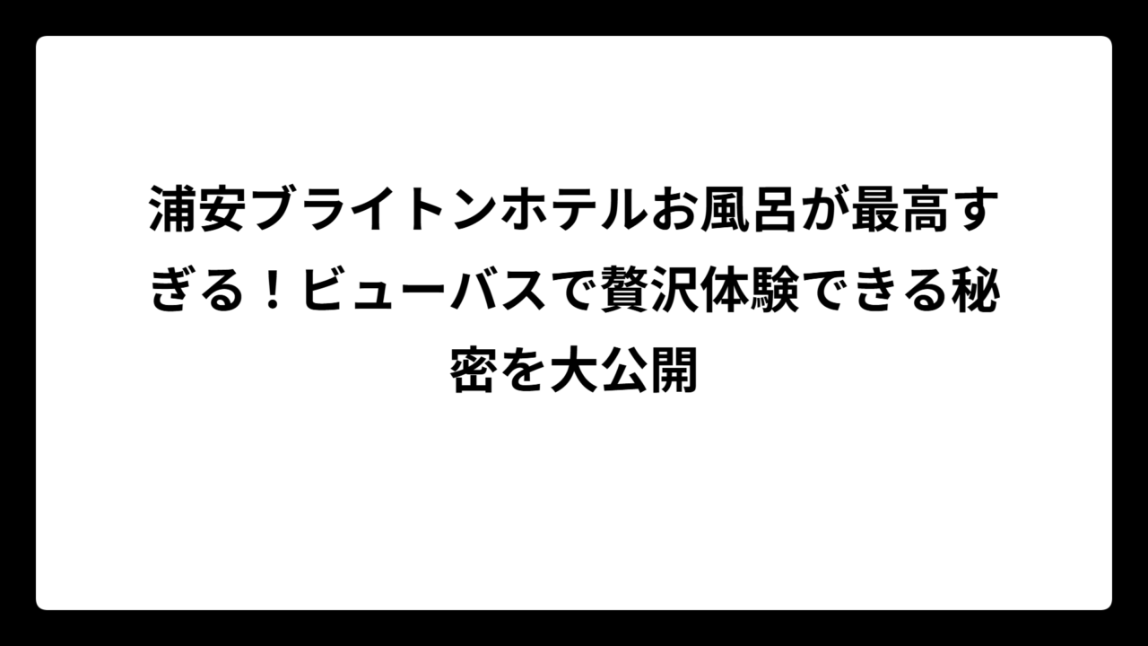 浦安ブライトンホテルお風呂が最高すぎる！ビューバスで贅沢体験できる秘密を大公開