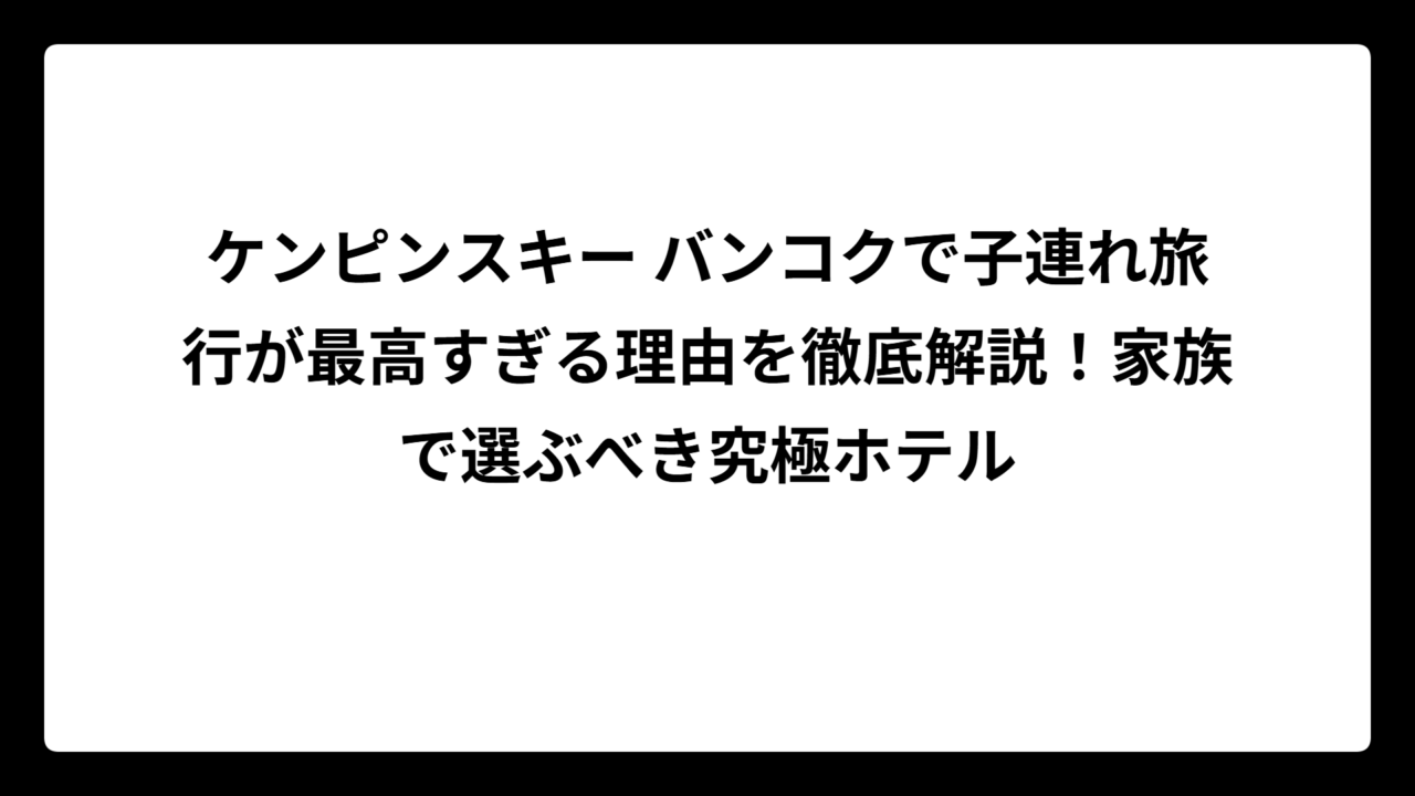 ケンピンスキー バンコクで子連れ旅行が最高すぎる理由を徹底解説!家族で選ぶべき究極ホテル