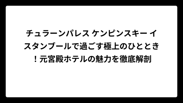 チュラーンパレス ケンピンスキー イスタンブールで過ごす極上のひととき!元宮殿ホテルの魅力を徹底解剖