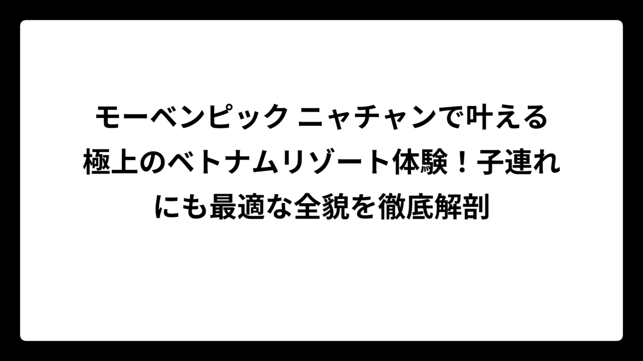 モーベンピック ニャチャンで叶える極上のベトナムリゾート体験！子連れにも最適な全貌を徹底解剖