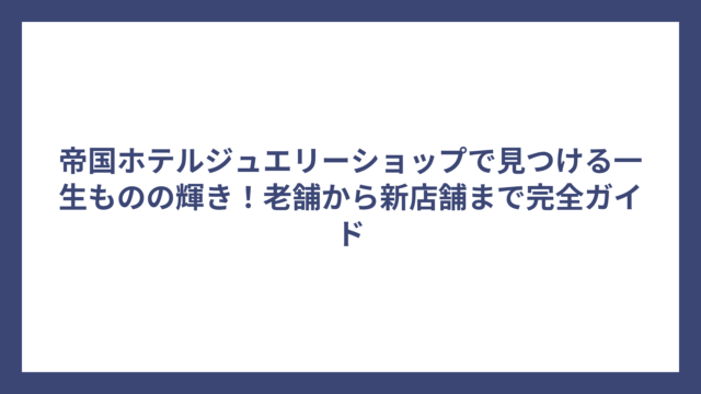 帝国ホテルジュエリーショップで見つける一生ものの輝き！老舗から新店舗まで完全ガイド