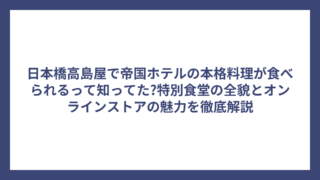 日本橋高島屋で帝国ホテルの本格料理が食べられるって知ってた?特別食堂の全貌とオンラインストアの魅力を徹底解説