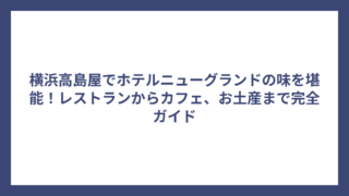 横浜高島屋でホテルニューグランドの味を堪能！レストランからカフェ、お土産まで完全ガイド