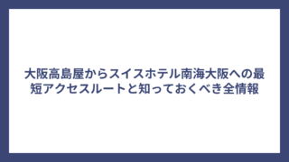 大阪高島屋からスイスホテル南海大阪への最短アクセスルートと知っておくべき全情報