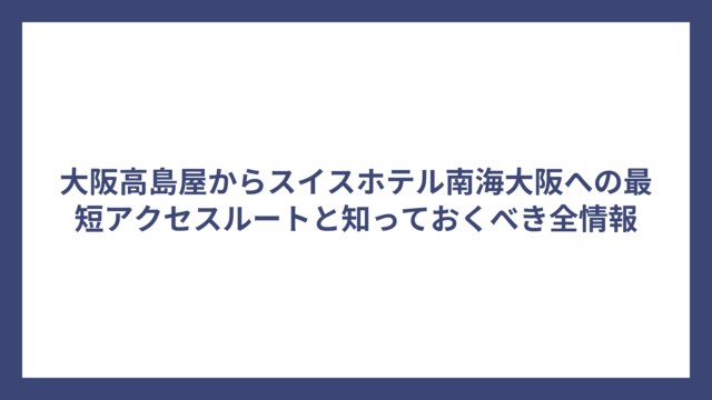 大阪高島屋からスイスホテル南海大阪への最短アクセスルートと知っておくべき全情報