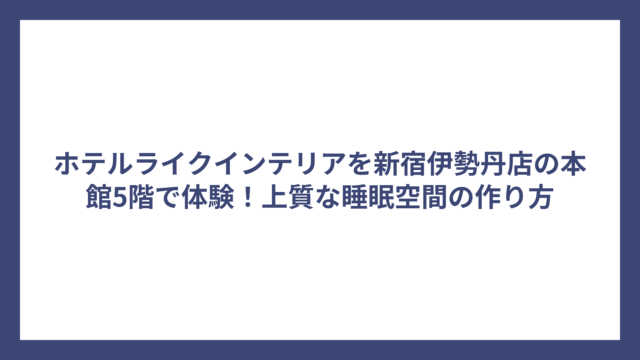 ホテルライクインテリアを新宿伊勢丹店の本館5階で体験！上質な睡眠空間の作り方