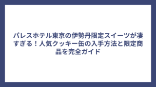 パレスホテル東京の伊勢丹限定スイーツが凄すぎる！人気クッキー缶の入手方法と限定商品を完全ガイド