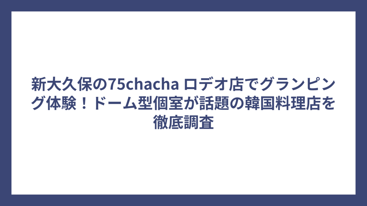 新大久保の75chacha ロデオ店でグランピング体験！ドーム型個室が話題の韓国料理店を徹底調査