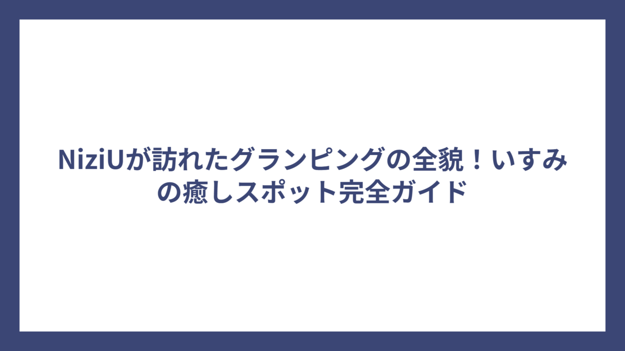 NiziUが訪れたグランピングの全貌！いすみの癒しスポット完全ガイド