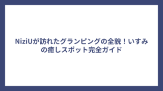 NiziUが訪れたグランピングの全貌！いすみの癒しスポット完全ガイド
