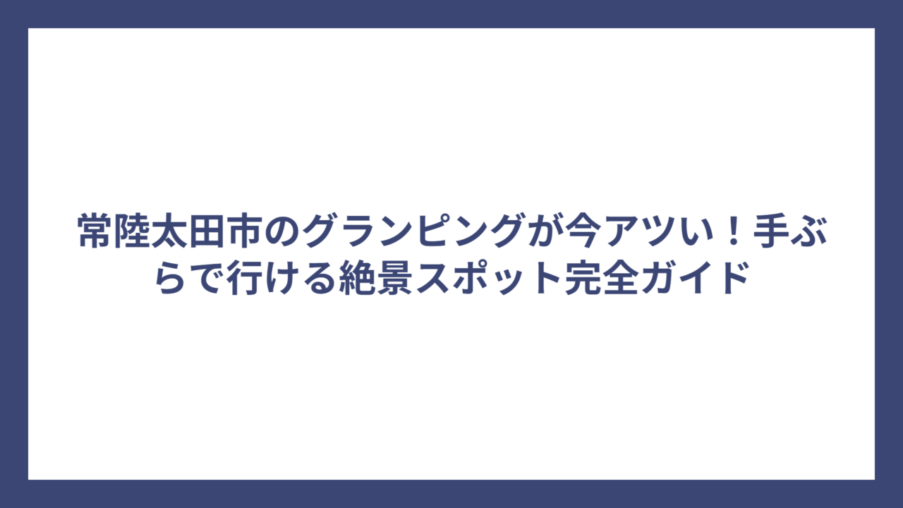 常陸太田市のグランピングが今アツい！手ぶらで行ける絶景スポット完全ガイド