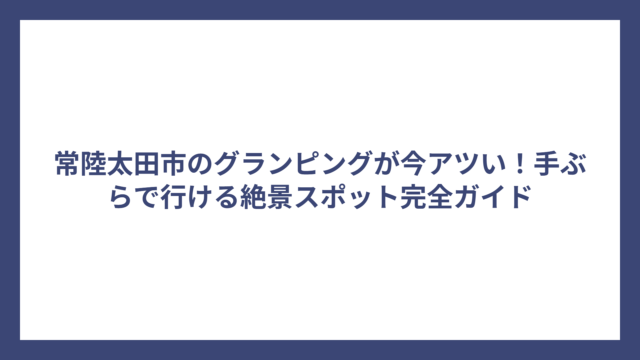 常陸太田市のグランピングが今アツい！手ぶらで行ける絶景スポット完全ガイド