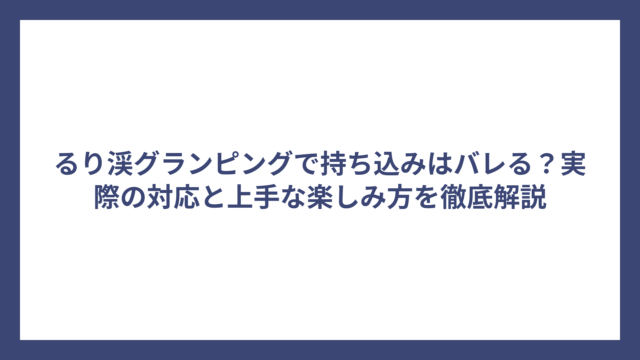 るり渓グランピングで持ち込みはバレる？実際の対応と上手な楽しみ方を徹底解説